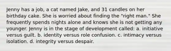 Jenny has a job, a cat named Jake, and 31 candles on her birthday cake. She is worried about finding the "right man." She frequently spends nights alone and knows she is not getting any younger. Jenny is in the stage of development called: a. initiative versus guilt. b. identity versus role confusion. c. intimacy versus isolation. d. integrity versus despair.