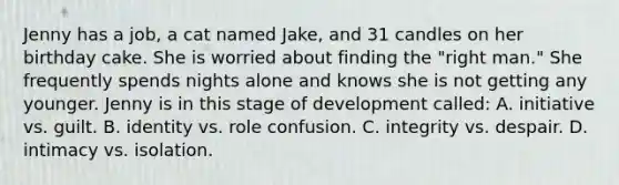 Jenny has a job, a cat named Jake, and 31 candles on her birthday cake. She is worried about finding the "right man." She frequently spends nights alone and knows she is not getting any younger. Jenny is in this stage of development called: A. initiative vs. guilt. B. identity vs. role confusion. C. integrity vs. despair. D. intimacy vs. isolation.