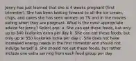 Jenny has just learned that she is 4 weeks pregnant (first trimester). She has been looking forward to all the ice cream, chips, and cakes she has seen women on TV and in the movies eating when they are pregnant. What is the most appropriate advice for Jenny? Select one: a. She can eat these foods, but only up to 340 kcalories extra per day b. She can eat these foods, but only up to 550 kcalories extra per day c. She does not have increased energy needs in the first trimester and should not indulge herself d. She should not eat these foods, but rather include one extra serving from each food group per day