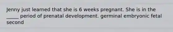 Jenny just learned that she is 6 weeks pregnant. She is in the _____ period of prenatal development. germinal embryonic fetal second