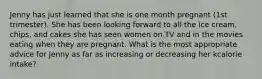 Jenny has just learned that she is one month pregnant (1st trimester). She has been looking forward to all the ice cream, chips, and cakes she has seen women on TV and in the movies eating when they are pregnant. What is the most appropriate advice for Jenny as far as increasing or decreasing her kcalorie intake?