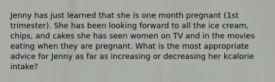 Jenny has just learned that she is one month pregnant (1st trimester). She has been looking forward to all the ice cream, chips, and cakes she has seen women on TV and in the movies eating when they are pregnant. What is the most appropriate advice for Jenny as far as increasing or decreasing her kcalorie intake?