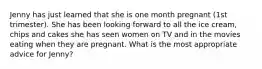 Jenny has just learned that she is one month pregnant (1st trimester). She has been looking forward to all the ice cream, chips and cakes she has seen women on TV and in the movies eating when they are pregnant. What is the most appropriate advice for Jenny?