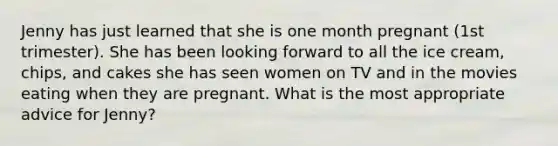 Jenny has just learned that she is one month pregnant (1st trimester). She has been looking forward to all the ice cream, chips, and cakes she has seen women on TV and in the movies eating when they are pregnant. What is the most appropriate advice for Jenny?