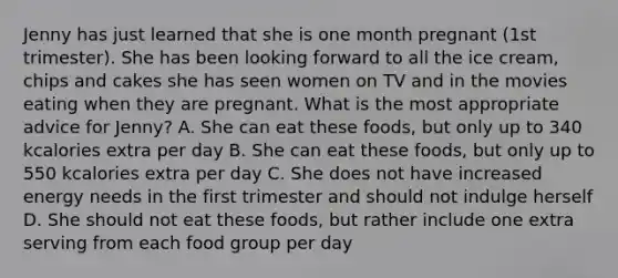 Jenny has just learned that she is one month pregnant (1st trimester). She has been looking forward to all the ice cream, chips and cakes she has seen women on TV and in the movies eating when they are pregnant. What is the most appropriate advice for Jenny? A. She can eat these foods, but only up to 340 kcalories extra per day B. She can eat these foods, but only up to 550 kcalories extra per day C. She does not have increased energy needs in the first trimester and should not indulge herself D. She should not eat these foods, but rather include one extra serving from each food group per day