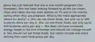 Jenny has just learned that she is one month pregnant (1st trimester). She has been looking forward to all the ice cream, chips and cakes she has seen women on TV and in the movies eating when they are pregnant. What is the most appropriate advice for Jenny? a. She can eat these foods, but only up to 340 kcalories extra per day b. She can eat these foods, but only up to 550 kcalories extra per day c. She does not have increased energy needs in the first trimester and should not indulge herself d. She should not eat these foods, but rather include one extra serving from each food group per day