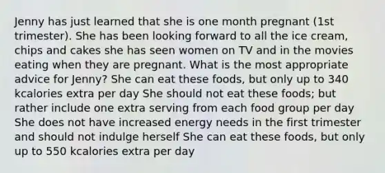 Jenny has just learned that she is one month pregnant (1st trimester). She has been looking forward to all the ice cream, chips and cakes she has seen women on TV and in the movies eating when they are pregnant. What is the most appropriate advice for Jenny? She can eat these foods, but only up to 340 kcalories extra per day She should not eat these foods; but rather include one extra serving from each food group per day She does not have increased energy needs in the first trimester and should not indulge herself She can eat these foods, but only up to 550 kcalories extra per day