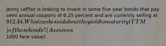 Jenny LePlaz is looking to invest in some five year bonds that pay semi annual coupons of 6.25 percent and are currently selling at 912.34. What can be said about the yield to maturity (YTM) of these bonds? (Assume a1000 face value)