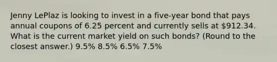 Jenny LePlaz is looking to invest in a five-year bond that pays annual coupons of 6.25 percent and currently sells at 912.34. What is the current market yield on such bonds? (Round to the closest answer.) 9.5% 8.5% 6.5% 7.5%