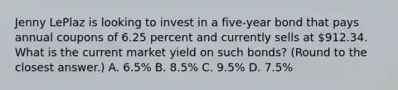 Jenny LePlaz is looking to invest in a five-year bond that pays annual coupons of 6.25 percent and currently sells at 912.34. What is the current market yield on such bonds? (Round to the closest answer.) A. 6.5% B. 8.5% C. 9.5% D. 7.5%