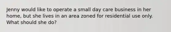 Jenny would like to operate a small day care business in her home, but she lives in an area zoned for residential use only. What should she do?