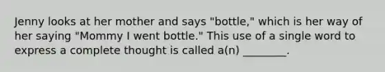 Jenny looks at her mother and says "bottle," which is her way of her saying "Mommy I went bottle." This use of a single word to express a complete thought is called a(n) ________.