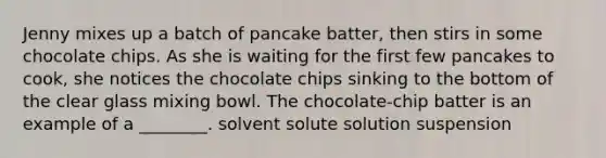 Jenny mixes up a batch of pancake batter, then stirs in some chocolate chips. As she is waiting for the first few pancakes to cook, she notices the chocolate chips sinking to the bottom of the clear glass mixing bowl. The chocolate-chip batter is an example of a ________. solvent solute solution suspension