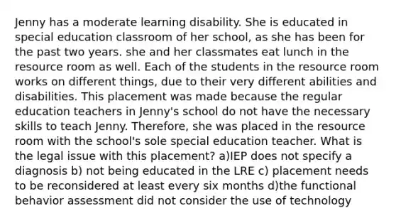 Jenny has a moderate learning disability. She is educated in special education classroom of her school, as she has been for the past two years. she and her classmates eat lunch in the resource room as well. Each of the students in the resource room works on different things, due to their very different abilities and disabilities. This placement was made because the regular education teachers in Jenny's school do not have the necessary skills to teach Jenny. Therefore, she was placed in the resource room with the school's sole special education teacher. What is the legal issue with this placement? a)IEP does not specify a diagnosis b) not being educated in the LRE c) placement needs to be reconsidered at least every six months d)the functional behavior assessment did not consider the use of technology