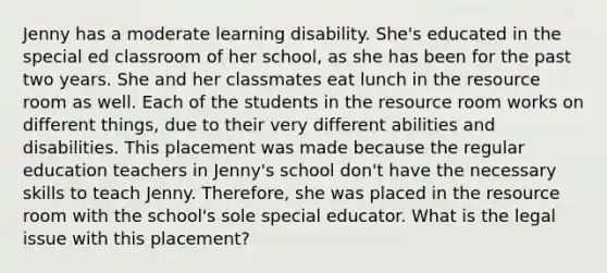 Jenny has a moderate learning disability. She's educated in the special ed classroom of her school, as she has been for the past two years. She and her classmates eat lunch in the resource room as well. Each of the students in the resource room works on different things, due to their very different abilities and disabilities. This placement was made because the regular education teachers in Jenny's school don't have the necessary skills to teach Jenny. Therefore, she was placed in the resource room with the school's sole special educator. What is the legal issue with this placement?