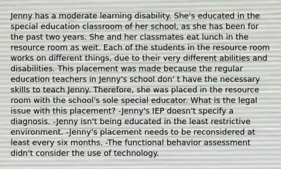 Jenny has a moderate learning disability. She's educated in the special education classroom of her school, as she has been for the past two years. She and her classmates eat lunch in the resource room as weit. Each of the students in the resource room works on different things, due to their very different abilities and disabilities. This placement was made because the regular education teachers in Jenny's school don' t have the necessary skills to teach Jenny. Therefore, she was placed in the resource room with the school's sole special educator. What is the legal issue with this placement? -Jenny's IEP doesn't specify a diagnosis. -Jenny isn't being educated in the least restrictive environment. -Jenny's placement needs to be reconsidered at least every six months. -The functional behavior assessment didn't consider the use of technology.