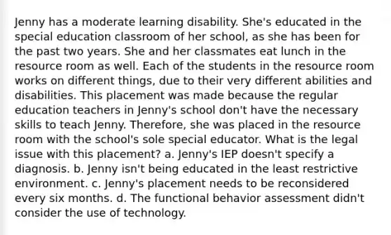 Jenny has a moderate learning disability. She's educated in the special education classroom of her school, as she has been for the past two years. She and her classmates eat lunch in the resource room as well. Each of the students in the resource room works on different things, due to their very different abilities and disabilities. This placement was made because the regular education teachers in Jenny's school don't have the necessary skills to teach Jenny. Therefore, she was placed in the resource room with the school's sole special educator. What is the legal issue with this placement? a. Jenny's IEP doesn't specify a diagnosis. b. Jenny isn't being educated in the least restrictive environment. c. Jenny's placement needs to be reconsidered every six months. d. The functional behavior assessment didn't consider the use of technology.