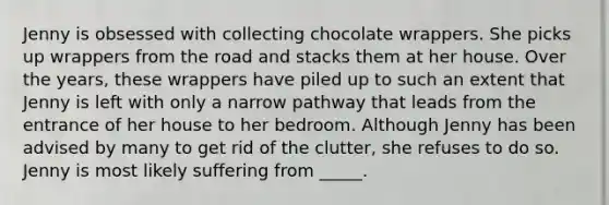 Jenny is obsessed with collecting chocolate wrappers. She picks up wrappers from the road and stacks them at her house. Over the years, these wrappers have piled up to such an extent that Jenny is left with only a narrow pathway that leads from the entrance of her house to her bedroom. Although Jenny has been advised by many to get rid of the clutter, she refuses to do so. Jenny is most likely suffering from _____.