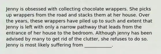 Jenny is obsessed with collecting chocolate wrappers. She picks up wrappers from the road and stacks them at her house. Over the years, these wrappers have piled up to such and extent that Jenny is left with only a narrow pathway that leads from the entrance of her house to the bedroom. Although jenny has been advised by many to get rid of the clutter, she refuses to do so. Jenny is most likely suffering from ____________.