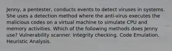 Jenny, a pentester, conducts events to detect viruses in systems. She uses a detection method where the anti-virus executes the malicious codes on a virtual machine to simulate CPU and memory activities. Which of the following methods does Jenny use? Vulnerability scanner. Integrity checking. Code Emulation. Heuristic Analysis.