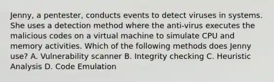 Jenny, a pentester, conducts events to detect viruses in systems. She uses a detection method where the anti-virus executes the malicious codes on a virtual machine to simulate CPU and memory activities. Which of the following methods does Jenny use? A. Vulnerability scanner B. Integrity checking C. Heuristic Analysis D. Code Emulation