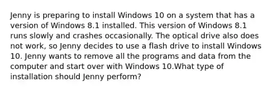 Jenny is preparing to install Windows 10 on a system that has a version of Windows 8.1 installed. This version of Windows 8.1 runs slowly and crashes occasionally. The optical drive also does not work, so Jenny decides to use a flash drive to install Windows 10. Jenny wants to remove all the programs and data from the computer and start over with Windows 10.What type of installation should Jenny perform?