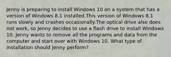 Jenny is preparing to install Windows 10 on a system that has a version of Windows 8.1 installed.This version of Windows 8.1 runs slowly and crashes occasionally.The optical drive also does not work, so Jenny decides to use a flash drive to install Windows 10. Jenny wants to remove all the programs and data from the computer and start over with Windows 10. What type of installation should Jenny perform?