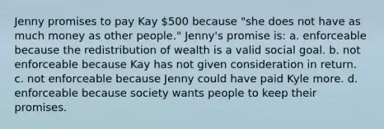 Jenny promises to pay Kay 500 because "she does not have as much money as other people." Jenny's promise is: a. ​enforceable because the redistribution of wealth is a valid social goal. b. ​not enforceable because Kay has not given consideration in return. c. ​not enforceable because Jenny could have paid Kyle more. d. ​enforceable because society wants people to keep their promises.