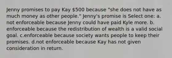 Jenny promises to pay Kay 500 because "she does not have as much money as other people." Jenny's promise is Select one: a.​not enforceable because Jenny could have paid Kyle more. b.​enforceable because the redistribution of wealth is a valid social goal. c.​enforceable because society wants people to keep their promises. d.​not enforceable because Kay has not given consideration in return.