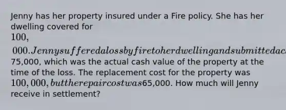 Jenny has her property insured under a Fire policy. She has her dwelling covered for 100,000. Jenny suffered a loss by fire to her dwelling and submitted a claim for75,000, which was the actual cash value of the property at the time of the loss. The replacement cost for the property was 100,000, but the repair cost was65,000. How much will Jenny receive in settlement?