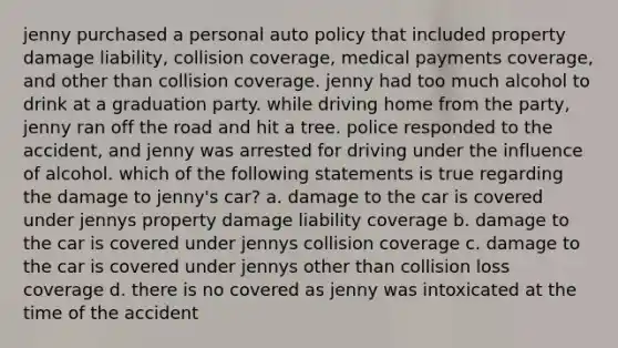 jenny purchased a personal auto policy that included property damage liability, collision coverage, medical payments coverage, and other than collision coverage. jenny had too much alcohol to drink at a graduation party. while driving home from the party, jenny ran off the road and hit a tree. police responded to the accident, and jenny was arrested for driving under the influence of alcohol. which of the following statements is true regarding the damage to jenny's car? a. damage to the car is covered under jennys property damage liability coverage b. damage to the car is covered under jennys collision coverage c. damage to the car is covered under jennys other than collision loss coverage d. there is no covered as jenny was intoxicated at the time of the accident