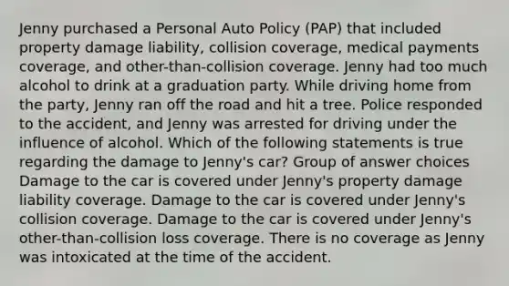 Jenny purchased a Personal Auto Policy (PAP) that included property damage liability, collision coverage, medical payments coverage, and other-than-collision coverage. Jenny had too much alcohol to drink at a graduation party. While driving home from the party, Jenny ran off the road and hit a tree. Police responded to the accident, and Jenny was arrested for driving under the influence of alcohol. Which of the following statements is true regarding the damage to Jenny's car? Group of answer choices Damage to the car is covered under Jenny's property damage liability coverage. Damage to the car is covered under Jenny's collision coverage. Damage to the car is covered under Jenny's other-than-collision loss coverage. There is no coverage as Jenny was intoxicated at the time of the accident.