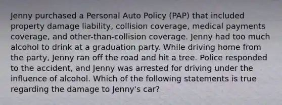 Jenny purchased a Personal Auto Policy (PAP) that included property damage liability, collision coverage, medical payments coverage, and other-than-collision coverage. Jenny had too much alcohol to drink at a graduation party. While driving home from the party, Jenny ran off the road and hit a tree. Police responded to the accident, and Jenny was arrested for driving under the influence of alcohol. Which of the following statements is true regarding the damage to Jenny's car?