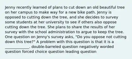 Jenny recently learned of plans to cut down an old beautiful tree on her campus to make way for a new bike path. Jenny is opposed to cutting down the tree, and she decides to survey some students at her university to see if others also oppose cutting down the tree. She plans to share the results of her survey with the school administration to argue to keep the tree. One question on Jenny's survey asks, "Do you oppose not cutting down this tree?" A problem with this question is that it is a _____________. double-barreled question negatively worded question forced choice question leading question