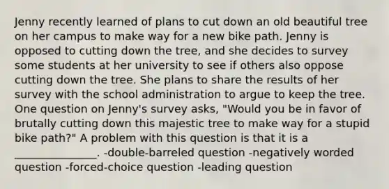 Jenny recently learned of plans to cut down an old beautiful tree on her campus to make way for a new bike path. Jenny is opposed to cutting down the tree, and she decides to survey some students at her university to see if others also oppose cutting down the tree. She plans to share the results of her survey with the school administration to argue to keep the tree. One question on Jenny's survey asks, "Would you be in favor of brutally cutting down this majestic tree to make way for a stupid bike path?" A problem with this question is that it is a _______________. -double-barreled question -negatively worded question -forced-choice question -leading question