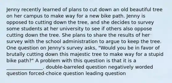 Jenny recently learned of plans to cut down an old beautiful tree on her campus to make way for a new bike path. Jenny is opposed to cutting down the tree, and she decides to survey some students at her university to see if others also oppose cutting down the tree. She plans to share the results of her survey with the school administration to argue to keep the tree. One question on Jenny's survey asks, "Would you be in favor of brutally cutting down this majestic tree to make way for a stupid bike path?" A problem with this question is that it is a _______________. double-barreled question negatively worded question forced-choice question leading question