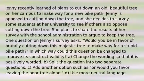 Jenny recently learned of plans to cut down an old, beautiful tree on her campus to make way for a new bike path. Jenny is opposed to cutting down the tree, and she decides to survey some students at her university to see if others also oppose cutting down the tree. She plans to share the results of her survey with the school administration to argue to keep the tree. One question on Jenny's survey asks, "Would you be in favor of brutally cutting down this majestic tree to make way for a stupid bike path?" In which way could this question be changed to improve its construct validity? a) Change the wording so that it is positively worded. b) Split the question into two separate questions. c) Add another option such as "or would you favor leaving the poor tree alone." d) Use more neutral language.