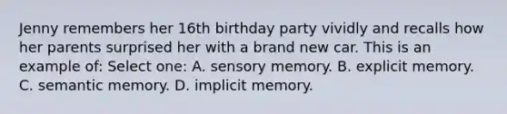 Jenny remembers her 16th birthday party vividly and recalls how her parents surprised her with a brand new car. This is an example of: Select one: A. sensory memory. B. explicit memory. C. semantic memory. D. implicit memory.