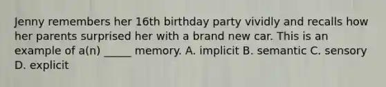 Jenny remembers her 16th birthday party vividly and recalls how her parents surprised her with a brand new car. This is an example of a(n) _____ memory. A. implicit B. semantic C. sensory D. explicit