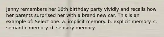 Jenny remembers her 16th birthday party vividly and recalls how her parents surprised her with a brand new car. This is an example of: Select one: a. implicit memory. b. explicit memory. c. semantic memory. d. sensory memory.