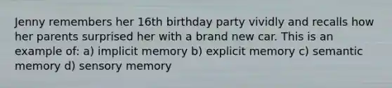 Jenny remembers her 16th birthday party vividly and recalls how her parents surprised her with a brand new car. This is an example of: a) implicit memory b) explicit memory c) semantic memory d) sensory memory