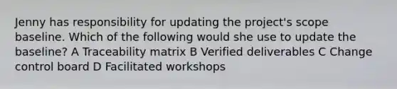 Jenny has responsibility for updating the project's scope baseline. Which of the following would she use to update the baseline? A Traceability matrix B Verified deliverables C Change control board D Facilitated workshops