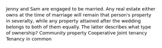 Jenny and Sam are engaged to be married. Any real estate either owns at the time of marriage will remain that person's property in severalty, while any property attained after the wedding belongs to both of them equally. The latter describes what type of ownership? Community property Cooperative Joint tenancy Tenancy in common