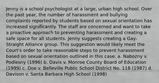 Jenny is a school psychologist at a large, urban high school. Over the past year, the number of harassment and bullying complaints reported by students based on sexual orientation has increased significantly. The staff are concerned and want to take a proactive approach to preventing harassment and creating a safe space for all students. Jenny suggests creating a Gay-Straight Alliance group. This suggestion would likely meet the Court's order to take reasonable steps to prevent harassment based on sexual orientation outlined in this case. a. Nabozny v. Podlesny (1996) b. Davis v. Monroe County Board of Education (1999) c. Doe v. Belleville Public School District No. 118 (1987) d. Davison v. Santa Barbara High School (1998)