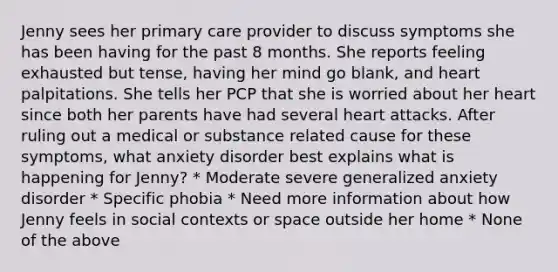 Jenny sees her primary care provider to discuss symptoms she has been having for the past 8 months. She reports feeling exhausted but tense, having her mind go blank, and heart palpitations. She tells her PCP that she is worried about her heart since both her parents have had several heart attacks. After ruling out a medical or substance related cause for these symptoms, what anxiety disorder best explains what is happening for Jenny? * Moderate severe generalized anxiety disorder * Specific phobia * Need more information about how Jenny feels in social contexts or space outside her home * None of the above