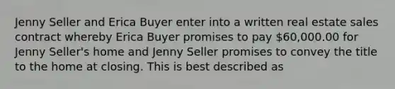 Jenny Seller and Erica Buyer enter into a written real estate sales contract whereby Erica Buyer promises to pay 60,000.00 for Jenny Seller's home and Jenny Seller promises to convey the title to the home at closing. This is best described as