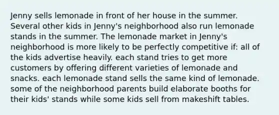 Jenny sells lemonade in front of her house in the summer. Several other kids in Jenny's neighborhood also run lemonade stands in the summer. The lemonade market in Jenny's neighborhood is more likely to be perfectly competitive if: all of the kids advertise heavily. each stand tries to get more customers by offering different varieties of lemonade and snacks. each lemonade stand sells the same kind of lemonade. some of the neighborhood parents build elaborate booths for their kids' stands while some kids sell from makeshift tables.