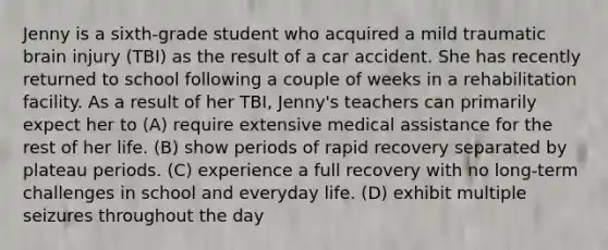 Jenny is a sixth-grade student who acquired a mild traumatic brain injury (TBI) as the result of a car accident. She has recently returned to school following a couple of weeks in a rehabilitation facility. As a result of her TBI, Jenny's teachers can primarily expect her to (A) require extensive medical assistance for the rest of her life. (B) show periods of rapid recovery separated by plateau periods. (C) experience a full recovery with no long-term challenges in school and everyday life. (D) exhibit multiple seizures throughout the day