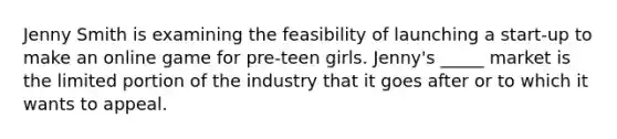 Jenny Smith is examining the feasibility of launching a​ start-up to make an online game for​ pre-teen girls.​ Jenny's _____ market is the limited portion of the industry that it goes after or to which it wants to appeal.