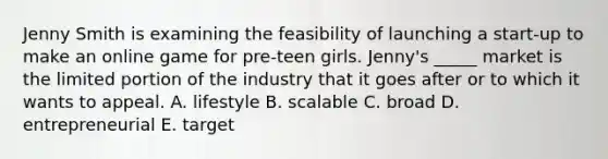 Jenny Smith is examining the feasibility of launching a​ start-up to make an online game for​ pre-teen girls.​ Jenny's _____ market is the limited portion of the industry that it goes after or to which it wants to appeal. A. lifestyle B. scalable C. broad D. entrepreneurial E. target